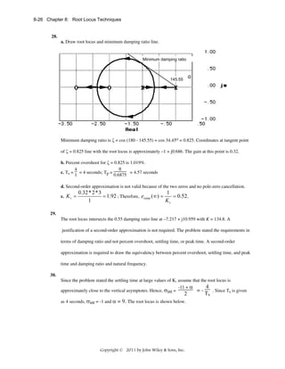 8-26 Chapter 8: Root Locus Techniques

28.
a. Draw root locus and minimum damping ratio line.

Minimum damping ratio

145.55

o

Minimum damping ratio is ζ = cos (180 - 145.55) = cos 34.45o = 0.825. Coordinates at tangent point
of ζ = 0.825 line with the root locus is approximately –1 + j0.686. The gain at this point is 0.32.
b. Percent overshoot for ζ = 0.825 is 1.019%.
π
4
c. Ts = = 4 seconds; Tp =
= 4.57 seconds
0.6875
1
d. Second-order approximation is not valid because of the two zeros and no pole-zero cancellation.
e. K v =

0.32* 2*3
1
= 1.92 ; Therefore, eramp (∞) =
= 0.52.
Kv
1

29.
The root locus intersects the 0.55 damping ratio line at –7.217 + j10.959 with K = 134.8. A
justification of a second-order approximation is not required. The problem stated the requirements in
terms of damping ratio and not percent overshoot, settling time, or peak time. A second-order
approximation is required to draw the equivalency between percent overshoot, settling time, and peak
time and damping ratio and natural frequency.
30.
Since the problem stated the settling time at large values of K, assume that the root locus is
4
-11 + α
=. Since Ts is given
approximately close to the vertical asymptotes. Hence, σint =
Ts
2
as 4 seconds, σint = -1 and α = 9. The root locus is shown below.

Copyright © 2011 by John Wiley & Sons, Inc.

 