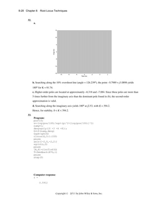 8-28 Chapter 8: Root Locus Techniques

32.
a.
15

10

Imag Axis

5

0

-5

-10

-15

-10

-8

-6

-4
Real Axis

-2

0

2

b. Searching along the 10% overshoot line (angle = 126.239o), the point - 0.7989 + j1.0898 yields
180o for K = 81.74.
c. Higher-order poles are located at approximately –6.318 and –7.084. Since these poles are more than
5 times further from the imaginary axis than the dominant pole found in (b), the second-order
approximation is valid.
d. Searching along the imaginary axis yields 180o at j2.53, with K = 394.2.
Hence, for stability, 0 < K < 394.2.
33.
Program:
pos=10;
z=-log(pos/100)/sqrt(pi^2+[log(pos/100)]^2)
numg=1;
deng=poly([0 -3 -4 -8]);
G=tf(numg,deng)
Gzpk=zpk(G)
rlocus(G,0:1:100)
pause
axis([-2,0,-2,2])
sgrid(z,0)
pause
[K,P]=rlocfind(G)
T=feedback(K*G,1)
pause
step(T)

Computer response:
z =
0.5912

Copyright © 2011 by John Wiley & Sons, Inc.

 