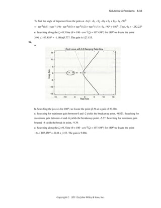 Solutions to Problems 8-33

To find the angle of departure from the poles at -1±j1: -θ1 - θ2 - θ3 + θ4 + θ5 - θ6 - 900
= - tan-1(1/5) - tan-1(1/4) - tan-1(1/3) + tan-1(1/2) + tan-1(1/1) - θ6 - 90o = 1800 . Thus, θ6 = - 242.22o
e. Searching along the ζ = 0.3 line (θ = 180 - cos-1(ζ) = 107.458o) for 180o we locate the point
3.96 ∠ 107.458o = -1.188±j3.777. The gain is 127.133.
36.
a.

b. Searching the jω axis for 180o, we locate the point j2.56 at a gain of 30.686.
c. Searching for maximum gain between 0 and -2 yields the breakaway point, -0.823. Searching for
maximum gain between -4 and -6 yields the breakaway point, -5.37. Searching for minimum gain
beyond -8 yields the break-in point, -9.39.
e. Searching along the ζ = 0.3 line (θ = 180 - cos-1(ζ) = 107.458o) for 180o we locate the point
1.6 ∠ 107.458o = -0.48 ± j1.53. The gain is 9.866.

Copyright © 2011 by John Wiley & Sons, Inc.

 