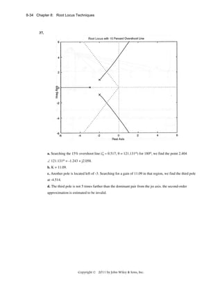 8-34 Chapter 8: Root Locus Techniques

37.

a. Searching the 15% overshoot line (ζ = 0.517; θ = 121.131ο) for 180o, we find the point 2.404
∠ 121.131ο = -1.243 + j2.058.
b. K = 11.09.
c. Another pole is located left of -3. Searching for a gain of 11.09 in that region, we find the third pole
at -4.514.
d. The third pole is not 5 times farther than the dominant pair from the jω axis. the second-order
approximation is estimated to be invalid.

Copyright © 2011 by John Wiley & Sons, Inc.

 