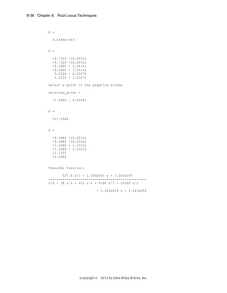 8-38 Chapter 8: Root Locus Techniques

K =
4.4369e+003

P =
-9.7320
-9.7320
-9.2805
-9.2805
0.0126
0.0126

+10.0691i
-10.0691i
+ 3.3915i
- 3.3915i
+ 2.6367i
- 2.6367i

Select a point in the graphics window
selected_point =
-1.0962 - 0.0000i

K =
527.5969

P =
-9.9682
-9.9682
-7.9286
-7.9286
-1.1101
-1.0962

+10.0052i
-10.0052i
+ 1.5303i
- 1.5303i

Transfer function:
527.6 s^2 + 1.055e004 s + 1.055e005
------------------------------------------------s^6 + 38 s^5 + 661 s^4 + 5788 s^3 + 23560 s^2
+ 3.413e004 s + 1.583e004

Copyright © 2011 by John Wiley & Sons, Inc.

 