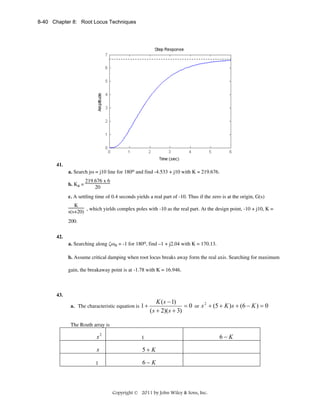 8-40 Chapter 8: Root Locus Techniques

41.
a. Search jω = j10 line for 180o and find -4.533 + j10 with K = 219.676.
b. Ka =

219.676 x 6
20

c. A settling time of 0.4 seconds yields a real part of -10. Thus if the zero is at the origin, G(s)
K
, which yields complex poles with -10 as the real part. At the design point, -10 + j10, K =
s(s+20)
200.
42.
a. Searching along ζωn = -1 for 180o, find –1 + j2.04 with K = 170.13.
b. Assume critical damping when root locus breaks away form the real axis. Searching for maximum
gain, the breakaway point is at -1.78 with K = 16.946.

43.
a. The characteristic equation is 1 +

K ( s − 1)
= 0 or s 2 + (5 + K ) s + (6 − K ) = 0
( s + 2)( s + 3)

The Routh array is

s2

1

s

5+ K

1

6−K

Copyright © 2011 by John Wiley & Sons, Inc.

6−K

 