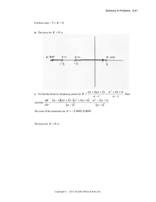 Solutions to Problems 8-41

It follows that − 5 < K < 6
b. The locus for K > 0 is

(σ + 1)(σ + 2) σ 2 + 5σ + 6
. Then
=
σ −1
σ −1
dK (σ − 1)(2σ + 5) − σ 2 + 5σ + 6 σ 2 − 2σ − 11
calculate
=
=
dσ
(σ − 1)2
(σ − 1)2

c. To find the break-in, breakaway points let K =

(

The roots of the numerator are

)

σ = −2.4641, 4.4641

The locus for K < 0 is

Copyright © 2011 by John Wiley & Sons, Inc.

 