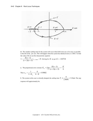 8-42 Chapter 8: Root Locus Techniques

d. The smallest settling time for the system will occur when both roots are as far away as possible
to the left of the jω axis. This will happen when the system has identical roots at -2.4641. To find
the value of K we use the characteristic equation

1−

K ( s − 1)
( s + 2)( s + 3)

s = −2.4641

= 0 . Solving for K we get K = −0.0718

e. The proportional error constant K p = Lim
s →0

Then e ss =

K ( s − 1)
K
=−
( s + 1)( s + 2)
6

1
6
=
= 0.9882
1+ K p 6 − K

f. The system in this case is critically damped, the settling time

Ts ≈

response will approximately be:

Copyright © 2011 by John Wiley & Sons, Inc.

4
= 1.6 sec .The step
2.4641

 