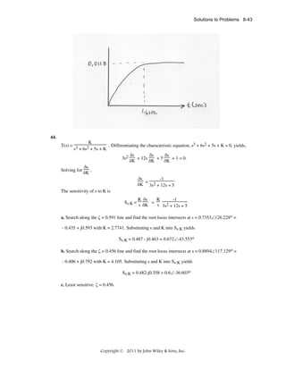 Solutions to Problems 8-43

44.
K
3
2
T(s) = 3
2 + 5s + K . Differentiating the characteristic equation, s + 6s + 5s + K = 0, yields,
s + 6s
δs
δs
δs
+ 12s
+5
+ 1 = 0.
3s2
δK
δK
δK
δs
,
Solving for
δK
-1
δs
=
δK 3s2 + 12s + 5
The sensitivity of s to K is
Ss:K =

K δs
K
-1
=
s δK
s 3s2 + 12s + 5

a. Search along the ζ = 0.591 line and find the root locus intersects at s = 0.7353∠126.228ο =
- 0.435 + j0.593 with K = 2.7741. Substituting s and K into Ss:K yields
Ss:K = 0.487 - j0.463 = 0.672∠-43.553o
b. Search along the ζ = 0.456 line and find the root locus intersects at s = 0.8894∠117.129ο =
- 0.406 + j0.792 with K = 4.105. Substituting s and K into Ss:K yields
Ss:K = 0.482-j0.358 = 0.6∠-36.603o
c. Least sensitive: ζ = 0.456.

Copyright © 2011 by John Wiley & Sons, Inc.

 