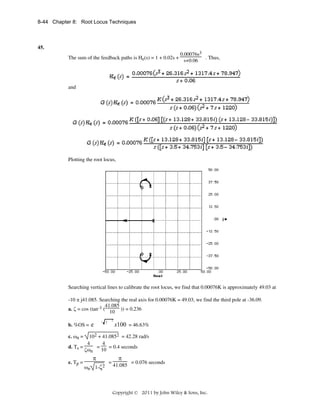 8-44 Chapter 8: Root Locus Techniques

45.
The sum of the feedback paths is He(s) = 1 + 0.02s +

0.00076s3
. Thus,
s+0.06

and

Plotting the root locus,

Searching vertical lines to calibrate the root locus, we find that 0.00076K is approximately 49.03 at
-10 ± j41.085. Searching the real axis for 0.00076K = 49.03, we find the third pole at -36.09.
41.085
a. ζ = cos (tan-1 (
)) = 0.236
10
2

/ 1

b. %OS = e

x100 = 46.63%

c. ωn =

102 + 41.0852 = 42.28 rad/s
4
4
d. Ts =
=
= 0.4 seconds
10
ζωn
e. Tp =

π
ωn

1-ζ2

=

π
41.085

= 0.076 seconds

Copyright © 2011 by John Wiley & Sons, Inc.

 