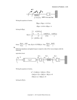 Solutions to Problems 2-25

2

0.955

Writing the equations of motion,

2θ2(s) -2 θ3(s) = 4.231T(s)
-2θ2(s) + (0.955s+2)θ3(s) = 0
Solving for θ3(s),

2 4.231T ( s )
−2
0
8.462T ( s ) 4.43T ( s )
θ3 ( s) =
=
=
−2
2
s
1.91s
−2 ( 0.955s + 2 )

Hence,

θ3 ( s)
T (s)

=

θ ( s) 0.851
4.43
. But, θ 4 ( s ) = 0.192θ3 ( s ) . Thus, 4
=
.
T ( s)
s
s

36.
Reflecting impedances and applied torque to respective sides of the viscous damper yields the
following
equivalent circuit:

Writing the equations of motion,

( s 2 + 2 s )θ 2 ( s ) − 2sθ 3 ( s ) = 3T ( s )
−2sθ 2 ( s ) + (2s + 3)θ3 ( s ) − 3θ 4 ( s ) = 0
−3θ3 ( s ) + ( s + 3)θ 4 ( s ) = 0
Solving for θ 4 (s) ,

Copyright © 2011 by John Wiley & Sons, Inc.

 