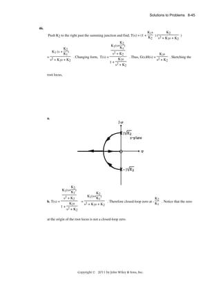 Solutions to Problems 8-45

46.
Push K2 to the right past the summing junction and find, T(s) = (1 +

K1 (s +

K1s
K2
)( 2
)
K2
s + K3s + K2

K2
K1(s+ )
K1

K2
)
K1

= 2
. Changing form, T(s) =
s + K3s + K2

s2 + K 2
K3s
. Thus, G(s)H(s) = 2
. Sketching the
K3s
s + K2
1+ 2
s + K2

root locus,

a.

-

K2
K1(s+ )
K1
s2 + K
b. T(s) =

2

K3s
1+ 2
s + K2

K2
K1(s+ )
K1

K2
= 2
. Therefore closed-loop zero at . Notice that the zero
K1
s + K3s + K2

at the origin of the root locus is not a closed-loop zero.

Copyright © 2011 by John Wiley & Sons, Inc.

 