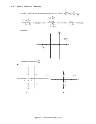 8-46 Chapter 8: Root Locus Techniques

c. Push K2 to the right past the summing junction and find, T(s) = (1 +

K1 (s +

K1s
K2
)( 2
)
K2
s + K3s + K2

K2
K1(s+ )
K1

K2
)
K1

= 2
. Changing form, T(s) =
s + K3s + K2

s2 + K3s
K2
. Thus, G(s)H(s) = 2
. Sketching the
K2
s + K3s
1+ 2
s + K3s

root locus,

The closed-loop zero is at -

K2
.
K1

47.

a

b

Copyright © 2011 by John Wiley & Sons, Inc.

 
