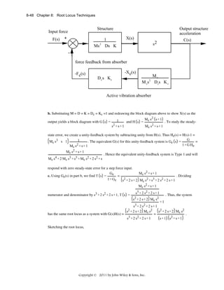 8-48 Chapter 8: Root Locus Techniques

Structure

Input force
F(s) +

Ms

2

1
Ds K

Output structure
acceleration
X(s)

C(s)

s2

force feedback from absorber
-F c(s)

-X c(s)
Dc s Kc

Mc
M cs Dcs K c
2

Active vibration absorber

b. Substituting M = D = K = Dc = Kc =1 and redrawing the block diagram above to show X(s) as the
output yields a block diagram with G s =

M s2 s + 1
1
and H s = c
. To study the steadys2 + s + 1
M c s2 + s + 1

state error, we create a unity-feedback system by subtracting unity from H(s). Thus He(s) = H(s)-1 =
G
1
Mc s3 s 1
. The equivalent G(s) for this unity-feedback system is Ge s =
=
2 +s+1
1 + G He
Mc s
Mc s2 + s + 1
M c s4 + 2 M c s3 + s 3 + M c s 2 + 2 s 2 + s

. Hence the equivalent unity-feedback system is Type 1 and will

respond with zero steady-state error for a step force input.
Ge
Mc s2 + s + 1
c. Using Ge(s) in part b, we find T s =
=
. Dividing
1 + Ge
s 2 + 2 s + 2 M c s2 + s 3 + 2 s 2 + 2 s + 1
M c s2 + s + 1

numerator and denominator by s3 + 2 s2 + 2 s + 1, T s =

s3 + 2 s2 + 2 s + 1
s2 + 2 s + 2 M c s 2

. Thus, the system

+1
s3 + 2 s2 + 2 s + 1
s 2 + 2 s + 2 Mc s 2
s 2 + 2 s + 2 Mc s 2
=
.
has the same root locus as a system with G(s)H(s) =
s3 + 2 s 2 + 2 s + 1
s + 1 s2 + s + 1

Sketching the root locus,

Copyright © 2011 by John Wiley & Sons, Inc.

 