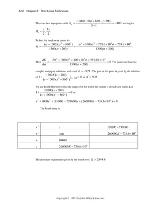 8-50 Chapter 8: Root Locus Techniques

There are two asymptotes with

θa =

σa =

π 3π

− 1000 − 860 + 860 − (−200)
= −400 and angles
3 −1

,
2 2

To find the breakaway points let

K =−

Then

(σ + 1000)(σ 2 − 860 2 )
σ 3 + 1000σ 2 − 739.6 × 10 3 σ − 739.6 × 10 6
.
=−
1300(σ + 200)
1300(σ + 200)

2σ 3 + 1600σ 2 + 400 × 10 3 σ + 591.68 × 10 6
dK
=−
= 0 The numerator has two
1300(σ + 200)
dσ

complex conjugate solutions, and a real

1300 K ( s + 200)
of 1 +
( s + 1000)( s 2 − 860 2 )

s = −928

σ = −928 . The gain at this point is given by the solution
= 0 or K = 9.25

We use Routh-Hurwitz to find the range of K for which the system is closed loop stable. Let

1+

1300 K ( s + 200)
= 0 or
( s + 1000)( s 2 − 860 2 )

s 3 + 1000s 2 + (1300 K − 739600) s + (260000 K − 739.6 × 10 6 ) = 0
The Routh array is:

s3

1

1300 K − 739600

s2

1000

260000K − 739.6 ×106

s

1040 K

1

260000K − 739.6 ×106

The dominant requirement given by the fourth row: K > 2844.6

Copyright © 2011 by John Wiley & Sons, Inc.

 
