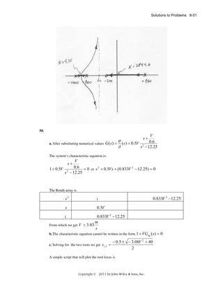 Solutions to Problems 8-51

50.

V
ϕ
a. After substituting numerical values G ( s ) = ( s ) = 0.5V 2 0.6
δ
s − 12.25
s+

The system’s characteristic equation is:

V
1 + 0.5V 2 0.6 = 0 or s 2 + 0.5Vs + (0.833V 2 − 12.25) = 0
s − 12.25
s+

The Routh array is

s2
s

0.833V 2 − 12.25

1

0.5V

0.833V 2 − 12.25
m
From which we get V > 3.83
s
1

b. The characteristic equation cannot be written in the form
c. Solving for the two roots we get s1, 2 =

1 + VGeq ( s) = 0

− 0.5 ± − 3.08V 2 + 49
2

A simple script that will plot the root locus is

Copyright © 2011 by John Wiley & Sons, Inc.

 