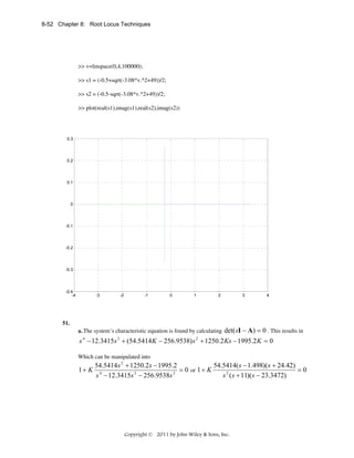 8-52 Chapter 8: Root Locus Techniques

>> v=linspace(0,4,100000);
>> s1 = (-0.5+sqrt(-3.08*v.^2+49))/2;
>> s2 = (-0.5-sqrt(-3.08*v.^2+49))/2;
>> plot(real(s1),imag(s1),real(s2),imag(s2))

0.3

0.2

0.1

0

-0.1

-0.2

-0.3

-0.4
-4

51.

-3

-2

-1

0

1

2

3

4

det(sI − A) = 0 . This results in
s − 12.3415s + (54.5414 K − 256.9538) s + 1250.2 Ks − 1995.2 K = 0

a. The system’s characteristic equation is found by calculating
4

3

2

Which can be manipulated into

1+ K

54.5414( s − 1.498)(s + 24.42)
54.5414 s 2 + 1250.2 s − 1995.2
=0
= 0 or 1 + K
4
3
2
s 2 ( s + 11)( s − 23.3472)
s − 12.3415s − 256.9538s

Copyright © 2011 by John Wiley & Sons, Inc.

 