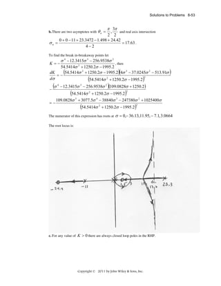 Solutions to Problems 8-53

θa =

π 3π

,
and real axis intersection
2 2
0 + 0 − 11 + 23.3472 − 1.498 + 24.42
= 17.63 .
σa =
4−2

b. There are two asymptotes with

To find the break in-breakaway points let

K =−

σ 4 − 12.3415σ 3 − 256.9538σ 2
, then
54.5414σ 2 + 1250.2σ − 1995.2
(54.5414σ 2 + 1250.2σ − 1995.2)(4σ 3 − 37.0245σ 2 − 513.91σ )

dK
=−
dσ
−

(σ

=−

4

(54.5414σ

2

)

+ 1250.2σ − 1995.2

)

2

− 12.3415σ 3 − 256.9538σ 2 (109.0828σ + 1250.2 )

(54.5414σ

2

+ 1250.2σ − 1995.2

)

2

109.0828σ 5 + 3077.5σ 4 − 38840σ 3 − 247380σ 2 + 1025400σ

(54.5414σ

2

+ 1250.2σ − 1995.2

The numerator of this expression has roots at

)

2

σ = 0,− 36.13,11.95, − 7.1, 3.0664

The root locus is:

c. For any value of K > 0 there are always closed loop poles in the RHP.

Copyright © 2011 by John Wiley & Sons, Inc.

 