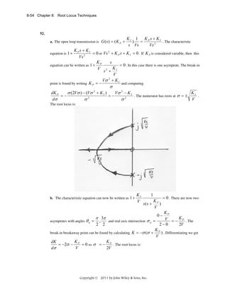 8-54 Chapter 8: Root Locus Techniques

52.
a. The open loop transmission is G ( s ) = ( K P +

KI 1
K s+K
) = P 2 I . The characteristic
s Vs
Vs

KPs + KI
= 0 or Vs 2 + K P s + K I = 0 . If K P is considered variable, then this
2
Vs
K
s
= 0 . In this case there is one asymptote. The break-in
equation can be written as 1 + P
V 2 KI
s +
V
2
Vσ + K I
point is found by writing K P = −
and computing
equation is 1 +

σ

dK P
σ (2Vσ ) − (Vσ + K I )
Vσ 2 − K I
KI
=−
=−
. The numerator has roots at σ = ±
.
2
2
dσ
V
σ
σ
2

The root locus is:

b. The characteristic equation can now be written as 1 +

KI
V

1
K
s( s + P )
V

= 0 . There are now two

KP
π 3π
V = − K P . The
and real axis intersection σ a =
asymptotes with angles θ a = ,
2 2
2−0
2V
K
break-in breakaway point can be found by calculating K = −σ (σ + P ) . Differentiating we get
V
K
K
dK
= −2σ − P = 0 so σ = − P . The root locus is:
2V
dσ
V
0−

Copyright © 2011 by John Wiley & Sons, Inc.

 