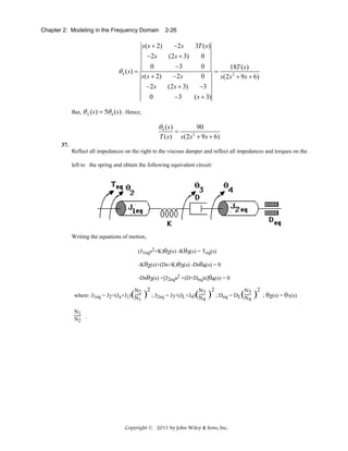 Chapter 2: Modeling in the Frequency Domain

2-26

−2s
3T ( s )
s ( s + 2)
−2s
(2s + 3)
0
0
−3
0
18T ( s )
θ 4 ( s) =
=
−2 s
0
s ( s + 2)
s (2s 2 + 9s + 6)
−2s
−3
(2s + 3)
−3
0
( s + 3)
But, θ L (s) = 5θ 4 (s) . Hence,

θ 4 ( s)
T ( s)

=

90
s (2s + 9 s + 6)
2

37.
Reflect all impedances on the right to the viscous damper and reflect all impedances and torques on the
left to the spring and obtain the following equivalent circuit:

Writing the equations of motion,
(J1eqs2+K)θ2(s) -Kθ3(s) = Teq(s)
-Kθ2(s)+(Ds+K)θ3(s) -Dsθ4(s) = 0
-Dsθ3(s) +[J2eqs2 +(D+Deq)s]θ4(s) = 0
N2
where: J1eq = J2+(Ja+J1) N
1

( )

2

N3
; J2eq = J3+(JL+J4) N
4

( )

2

N3
; Deq = DL N
4

N1
N2 .

Copyright © 2011 by John Wiley & Sons, Inc.

( )

2

; θ2(s) = θ1(s)

 