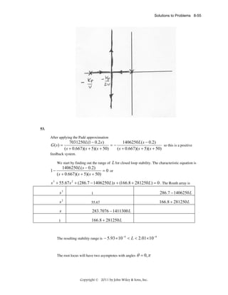 Solutions to Problems 8-55

53.
After applying the Padé approximation

G ( s) =

7031250 L(1 − 0.2 s)
1406250 L( s − 0.2)
=−
so this is a positive
( s + 0.667)( s + 5)( s + 50)
( s + 0.667)( s + 5)( s + 50)

feedback system.

L for closed loop stability. The characteristic equation is
1406250 L( s − 0.2)
1−
= 0 or
( s + 0.667)( s + 5)( s + 50)
We start by finding out the range of

s 3 + 55.67 s 2 + (286.7 − 1406250 L) s + (166.8 + 281250 L) = 0 . The Routh array is

s3

1

286.7 − 1406250 L

s2

55.67

166.8 + 281250 L

s

283.7076 − 1411300 L

1

166.8 + 281250 L

The resulting stability range is

− 5.93 × 10 −4 < L < 2.01 × 10 −4

The root locus will have two asymptotes with angles

θ = 0, π

Copyright © 2011 by John Wiley & Sons, Inc.

 