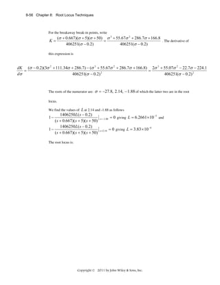 8-56 Chapter 8: Root Locus Techniques

For the breakaway break-in points, write

K=

(σ + 0.667)(σ + 5)(σ + 50) σ 3 + 55.67σ 2 + 286.7σ + 166.8
. The derivative of
=
406251(σ − 0.2)
406251(σ − 0.2)

this expression is

dK (σ − 0.2)(3σ 2 + 111.34σ + 286.7) − (σ 3 + 55.67σ 2 + 286.7σ + 166.8) 2σ 3 + 55.07σ 2 − 22.7σ − 224.1
=
=
dσ
406251(σ − 0.2) 2
406251(σ − 0.2) 2

The roots of the numerator are:

σ = −27.8, 2.14, − 1.88 of which the latter two are in the root

locus.

L at 2.14 and -1.88 as follows
1406250 L( s − 0.2)
−5
1−
and
s = −1.88 = 0 giving L = 6.2661 × 10
( s + 0.667)( s + 5)( s + 50)
1406250 L( s − 0.2)
−4
1−
s = 2.14 = 0 giving L = 3.83 × 10
( s + 0.667)( s + 5)( s + 50)

We find the values of

The root locus is:

Copyright © 2011 by John Wiley & Sons, Inc.

 