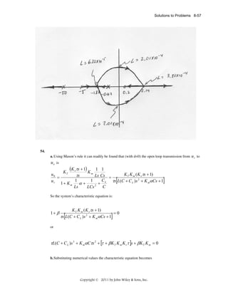 Solutions to Problems 8-57

54.
a. Using Mason’s rule it can readily be found that (with d=0) the open loop transmission from u r to

u o is
u0
=
ur

(Kν τs + 1)

1 1
K T K m ( Kν τs + 1)
τs
Ls Cs =
C
1
1
τs L(C + C L ) s 2 + K mαCs + 1
1+ Km
α+
+ L
Ls
LCs 2 C
KT

Km

[

So the system’s characteristic equation is:

1+ β

K T K m ( Kν τs + 1)
=0
τs L(C + C L ) s 2 + K mαCs + 1

[

]

or

τL(C + C L ) s 3 + K mαCτs 2 + [τ + βK T K m Kν τ ]s + βK T K m = 0
b. Substituting numerical values the characteristic equation becomes

Copyright © 2011 by John Wiley & Sons, Inc.

]

 