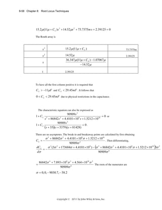 8-58 Chapter 8: Root Locus Techniques

15.2 μ (11μ + C L ) s 3 + 14.52μs 2 + 73.7375m s + 2.39125 = 0
The Routh array is

s3

15.2 μ (11μ + C L )

s2

14.52μ
36.347 μ (11μ + C L ) − 1.07067 μ
− 14.52μ

s
1

73.7375m
2.39125

2.39125

To have all the first column positive it is required that

C L > −11μF and C L < 29.45mF . It follows that
0 < C L < 29.45mF due to physical restrictions in the capacitance.

The characteristic equation can also be expressed as

90909s 3
= 0 or
s 3 + 86842s 2 + 4.4101 × 10 8 s + 1.5212 × 1010
90909 s 3
1 + CL
= 0.
(s + 35)( s + 5379)(s + 81428)

1 + CL

There are no asymptotes. The break-in and breakaway points are calculated by first obtaining

σ 3 + 86842σ 2 + 4.4101 × 108 σ + 1.5212 × 1010
. Then differentiating,
90909σ 3
dC L
σ 3 (3σ 2 + 173684σ + 4.4101 × 10 8 ) − (σ 3 + 86842σ 2 + 4.4101 × 10 8 σ + 1.5212 × 1010 )3σ 2
=−
dσ
90909σ 6

CL = −

=

86842σ 4 + 7.893 × 10 8 σ 3 + 4.564 × 1010 σ 2
The roots of the numerator are
90909σ 6

σ = 0, 0, − 9030.7, − 58.2

Copyright © 2011 by John Wiley & Sons, Inc.

 