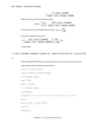 8-62 Chapter 8: Root Locus Techniques

=

s 2 + 1225s + 2530000
0.008 s 3 + 9.8 s 2 + 40240 s + 500000

b. The transfer function of the forward loop, KG(s):

(

)

Vs ( s )
K s 2 + 1225s + 2530000
KG ( s ) =
=
Ev ( s) 0.008 s 3 + 9.8 s 2 + 40240 s + 500000
The transfer function of the feedback loop is given by: H ( s ) =

200 .
s + 200

The system’s characteristic equation is:

(

)

⎛
⎞⎛ 200 ⎞
K s 2 + 1225s + 2530000
1+ ⎜
3
2
⎜ 0.008 s + 9.8 s + 40240 s + 500000 ⎟⎜ s + 200 ⎟ = 0
⎟
⎠
⎝
⎠⎝
Or equivalently

s 4 + 1425 s 3 + (5275000 + 25000 K )s 2 + (1.0685 × 109 + 3.0625 × 107 K )s + (1.25 ×1010 + 6.325 ×1010 K )
=0
The following MATLAB M-file was written to plot the root locus for the system and to find the
required-above operational parameters and functions:
numg = [1 1225 2.53E6];
deng = [0.008 9.8 40240 500000];
G = tf(numg, deng);
numh = 200;
denh = [1 200];
H = tf(numh, denh);
rlocus(G*H);
title('Full Root Locus for DC Bus Voltage Control System')
pause
axis ([-150, 0, -150, 150]);
z=0.707;
sgrid(z,0)

Copyright © 2011 by John Wiley & Sons, Inc.

 