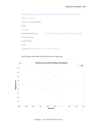 Solutions to Problems 8-63

title('Root Locus Zoomed-in around Dominant Poles with a 0.707
Damping Line')
[K1,p]=rlocfind(G*H);
pause
K = K1;
T=feedback(K*G,H);

%T is the closed-loop TF of the system

T=minreal(T);
step(750*T);
grid
title('Step Response of DC Bus Voltage')

The first figure shown below is the full root locus for that system.
 
4

1

Full Root Locus for DC Bus Voltage Control System

x 10

T(s)
0.8

0.6

Imaginary Axis

0.4

0.2

0

-0.2

-0.4

-0.6

-0.8

-1
-1200

-1000

-800

-600

-400

-200

0

Real Axis

Copyright © 2011 by John Wiley & Sons, Inc.

200

400

600

 