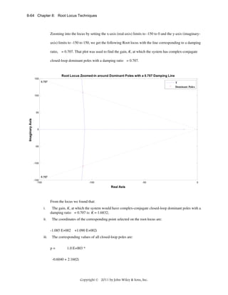 8-64 Chapter 8: Root Locus Techniques

Zooming into the locus by setting the x-axis (real-axis) limits to -150 to 0 and the y-axis (imaginaryaxis) limits to -150 to 150, we get the following Root locus with the line corresponding to a damping
ratio, = 0.707. That plot was used to find the gain, K, at which the system has complex-conjugate
closed-loop dominant poles with a damping ratio = 0.707.

Root Locus Zoomed-in around Dominant Poles with a 0.707 Damping Line
150
0.707

T
Dominant Poles

100

Imaginary Axis

50

0

-50

-100

0.707
-150
-150

-100

-50

0

Real Axis

From the locus we found that:
i.
ii.

The gain, K, at which the system would have complex-conjugate closed-loop dominant poles with a
damping ratio = 0.707 is: K = 1.6832;
The coordinates of the corresponding point selected on the root-locus are:
-1.085 E+002 +1.090 E+002i

iii.

The corresponding values of all closed-loop poles are:
p=

1.0 E+003 *

-0.6040 + 2.1602i

Copyright © 2011 by John Wiley & Sons, Inc.

 