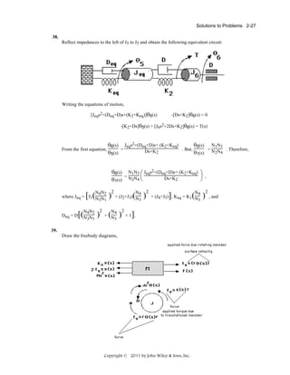 Solutions to Problems 2-27
38.
Reflect impedances to the left of J5 to J5 and obtain the following equivalent circuit:

Writing the equations of motion,
[Jeqs2+(Deq+D)s+(K2+Keq)]θ5(s)

-[Ds+K2]θ6(s) = 0

-[K2+Ds]θ5(s) + [J6s2+2Ds+K2]θ6(s) = T(s)

From the first equation,

θ6(s) Jeqs2+(Deq+D)s+ (K2+Keq)
θ5(s) N1N3
=
. But,
=
. Therefore,
Ds+K2
θ5(s)
θ1(s) N2N4
θ6(s) N1N3 ⎛ Jeqs2+(Deq+D)s+ (K2+Keq) ⎞
=
⎜
⎟ ,
Ds+K2
⎠
θ1(s) N2N4 ⎝

N4N2
where Jeq = J1 N N
3 1

[ (

Deq = D

[(N4N2 )
N3N1

2

)

2

N4
+ (J2+J3) N
3

N4
+ N
3

( )

( )

2

2

N4
+ (J4+J5) , Keq = K1 N
3

]

]

+1 .

39.
Draw the freebody diagrams,

Copyright © 2011 by John Wiley & Sons, Inc.

( )

2
, and

 