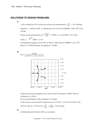 8-66 Chapter 8: Root Locus Techniques

SOLUTIONS TO DESIGN PROBLEMS
57.
a. For a settling time of 0.1 seconds, the real part of the dominant pole is -

4
= - 40. Searching
0.1

along the σ = - 40 line for 180o, we find the point –40 + j57.25 with 20,000K = 2.046 x 109, or K =
102,300.
b. Since, for the dominant pole, tan-1 (
%OS = e

/ 1

57.25
) = 55.058o, ζ = cos (55.058o) = 0.573. Thus,
40

2

x100 = 11.14%.

c. Searching the imaginary axis for 180o, we find ω = 169.03 rad/s for 20,000K = 1.43 x 1010.
Hence, K = 715,000. Therefore, for stability, K < 715,000.

58.
G(s) =

61.73K
(s+10)3 (s2 + 11.11s + 61.73)

a. Root locus crosses the imaginary axis at ±j6.755 with 61.73K equal to 134892.8. Thus for
oscillations, K = 2185.21.
b. From (a) the frequency of the oscillations is 6.755 rad/s.
c. The root locus crosses the 20% overshoot line at 6∠117.126o = - 2.736 + j5.34 with 61.73K =
23323.61. Thus, K = 377.83 and Ts =

4
4
=
= 1.462 seconds.
2.736
ζωn

59.
a. Finding the transfer function with Ca as a parameter,

Copyright © 2011 by John Wiley & Sons, Inc.

 