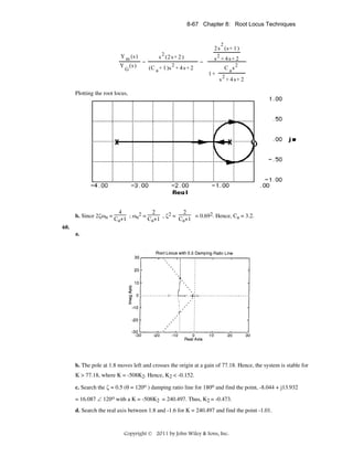 8-67 Chapter 8: Root Locus Techniques

2

2 s (s + 1 )
Y m (s )
Y (s )
G

2

=

s (2 s + 2 )
(C a + 1 )s 2 + 4 s + 2

=

s2 + 4s+ 2
1+

C as2
s2 + 4s+ 2

Plotting the root locus,

b. Since 2ζωn =

4
2
2
; ωn2 =
, ζ2 =
= 0.692. Hence, Ca = 3.2.
Ca+1
Ca+1
Ca+1

60.
a.

b. The pole at 1.8 moves left and crosses the origin at a gain of 77.18. Hence, the system is stable for
K > 77.18, where K = -508K2. Hence, K2 < -0.152.
c. Search the ζ = 0.5 (θ = 120o ) damping ratio line for 180o and find the point, -8.044 + j13.932
= 16.087 ∠ 120ο with a K = -508K2 = 240.497. Thus, K2 = -0.473.
d. Search the real axis between 1.8 and -1.6 for K = 240.497 and find the point -1.01.

Copyright © 2011 by John Wiley & Sons, Inc.

 