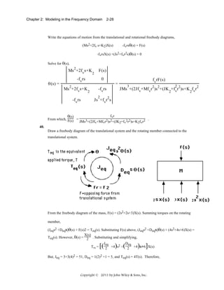 Chapter 2: Modeling in the Frequency Domain

2-28

Write the equations of motion from the translational and rotational freebody diagrams,
-fvrsθ(s) = F(s)

(Ms2+2fv s+K2)X(s)

-fvrsX(s) +(Js2+fvr2s)θ(s) = 0
Solve for θ(s),

Ms 2+2fvs+K
θ(s) =

2

F(s)

-fvrs
Ms 2+2fvs+K
-fvrs

θ(s)
From which, F(s) =

0
=
2

-fvrs

fvrF(s)
2

3

JMs +(2Jfv+Mfvr2)s 2+(JK +fvr2)s+K fvr2
2
2

2

Js +fvr2s
fvr

JMs3+(2Jfv+Mfvr2)s2+(JK2+fv2r2)s+K2fvr2

.

40.
Draw a freebody diagram of the translational system and the rotating member connected to the
translational system.

2

3

2

From the freebody diagram of the mass, F(s) = (2s2+2s+3)X(s). Summing torques on the rotating
member,
(Jeqs2 +Deqs)θ(s) + F(s)2 = Teq(s). Substituting F(s) above, (Jeqs2 +Deqs)θ(s) + (4s2+4s+6)X(s) =
X(s)
Teq(s). However, θ(s) = 2 . Substituting and simplifying,
Jeq
Deq
+4 s2 + 2 +4 s+6 X(s)
Teq =
2

[(

) (

) ]

But, Jeq = 3+3(4)2 = 51, Deq = 1(2)2 +1 = 5, and Teq(s) = 4T(s). Therefore,

Copyright © 2011 by John Wiley & Sons, Inc.

 