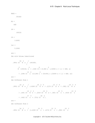 8-75 Chapter 8: Root Locus Techniques

KHSS =
301000

KG =
668

JR =
190120

JG =
3.8000

tel =
0.0200

ans =
Gdt with Values Substituted

16 2
.9931 10
N s

/
/ (301000.
/

2
2
8
2
N (190100. s + .1260 10 ) (3.800 s (.02000 s + 1.) + 668. s)
13 2
2
+ .2396 10
s ((3.800 s + 301000.) (.02000 s + 1.) + 668. s))
ans =
Gdt Different Form 1

16 2
.9931 10
N s

/
10 2 5
12 2 4
14 2 3
/ (.4349 10
N s + .2174 10
N s + .3851 10
N s
/

14 2 2
16 2
12 5
13 4
+ .1441 10
N s + .2533 10
N s + .1821 10
s + .9105 10
s
17 3
18 2
+ .1602 10
s + .7212 10
s )
ans =
Gdt Different Form 2

16 2
.9931 10
N s

/
10 5
12 4
14 3
/ ((.4349 10
s + .2174 10
s + .3851 10
s

Copyright © 2011 by John Wiley & Sons, Inc.

 