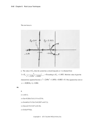 8-80 Chapter 8: Root Locus Techniques

The root locus is:

c. The value of K P when the system has a closed loop pole at -1 is obtained from

1+ KP

s
s + 2.89s 2 + 0.003
3

characteristic equation becomes

s = −1

= 0 resulting in K P = 1.893 . With this value of gain the

s 3 + 2.89s 2 + 1.893s + 0.003 = 0 . This equation has roots at

s = −0.0016,− 1,− 1.884 .
66.
a.
>> s=tf('s');
>> Ga=10.26/(s^2+11.31*s+127.9);
>> F=6.667e-5*s^2/(s^2+0.2287*s+817.3);
>> Gm=s/(s^2+5.181*s+22.18);
>> G=Ga*F*Gm;

Copyright © 2011 by John Wiley & Sons, Inc.

 
