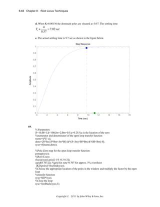 8-84 Chapter 8: Root Locus Techniques

d. When K=0.00136 the dominant poles are situated at -0.57. The settling time

Ts ≈

4
= 7.02 sec
0.57

e. The actual settling time is 9.7 sec as shown in the figure below.
Step Response
1
0.9
0.8
0.7

Amplitude

0.6
0.5
0.4
0.3
0.2
0.1
0

0

2

4

6

8

10

12

14

16

18

Time (sec)

69.

% Parameters
Jl=10;Bl=1;k=100;Jm=2;Bm=0.5;a=0.25;%a is the location of the zero
%numerator and denominator of the open loop transfer function
numo=k*[1 a];
deno=[Jl*Jm (Jl*Bm+Jm*Bl) (k*(Jl+Jm)+Bl*Bm) k*(Bl+Bm) 0];
syso=tf(numo,deno);
%Pole-Zero map for the open loop transfer function
pzmap(syso);
%Root Locus
rlocus(syso);axis([-1 0 -0.3 0.3]);
zgrid(0.707,[]); %grid for zeta=0.707 for approx. 5% overshoot
[KD,poles]=rlocfind(syso);
%Choose the appropriate location of the poles in the window and multiply the factor by the open
loop
%transfer function
syso=KD*syso;
%Close the loop
sysc=feedback(syso,1);

Copyright © 2011 by John Wiley & Sons, Inc.

 