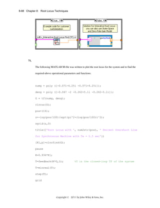 8-88 Chapter 8: Root Locus Techniques

71.
The following MATLAB M-file was written to plot the root locus for the system and to find the
required-above operational parameters and functions:

numg = poly ([-0.071-6.25i -0.071+6.25i]);
deng = poly ([-0.047 -2 -0.262+5.1i -0.262-5.1i]);
G = tf(numg, deng);
rlocus(G);
pos=(16);
z=-log(pos/100)/sqrt(pi^2+(log(pos/100))^2);
sgrid(z,0)
title(['Root Locus with ', num2str(pos), ' Percent Overshoot Line
for Synchronous Machine with Te = 0.5 sec'])
[K1,p]=rlocfind(G);
pause
K=0.936*K1;
T=feedback(K*G,1);

%T is the closed-loop TF of the system

T=minreal(T);
step(T);
grid

Copyright © 2011 by John Wiley & Sons, Inc.

 