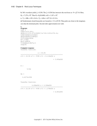 8-92 Chapter 8: Root Locus Techniques
b. 38% overshoot yields ζ = 0.294. The ζ = 0.294 line intersects the root locus at –9 + j27.16. Here,
Ke = 7.179 x 104. Thus K = Ke/0.6488, or K = 1.107 x 105.
c. Ts = 4/Re = 4/9 = 0.44 s; Tp = π/Im = π/27.16 = 0.116 s
d. Nondominant closed-loop poles are located at –3.4 ± j93.94. Thus poles are closer to the imaginary
axis than the dominant poles. Second order approximation not valid.
e.
Program:
syms s
numg=(s+53.85);
deng=(s^2+15.47*s+9283)*(s^2+8.119*s+376.3);
numg=sym2poly(numg);
deng=sym2poly(deng);
G=tf(numg,deng)
K=7.179e4
Ke=0.6488*K
T=feedback(Ke*G,1)
step(T)

Computer response:
Transfer function:
s + 53.85
------------------------------------------------s^4 + 23.59 s^3 + 9785 s^2 + 8.119e004 s
+ 3.493e006

K =
71790

Ke =
4.6577e+004

Transfer function:
4.658e004 s + 2.508e006
------------------------------------------------s^4 + 23.59 s^3 + 9785 s^2 + 1.278e005 s
+ 6.001e006

Copyright © 2011 by John Wiley & Sons, Inc.

 