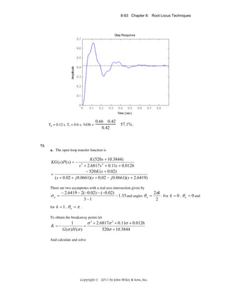 8-93 Chapter 8: Root Locus Techniques

Tp = 0.12 s, Ts = 0.6 s, %OS =

0.66 0.42
0.42

57.1% .

73.
a. The open loop transfer function is

K (520s + 10.3844)
s + 2.6817 s 2 + 0.11s + 0.0126
− 520 K ( s + 0.02)
=
( s + 0.02 + j 0.0661)( s + 0.02 − j 0.0661)( s + 2.6419)
KG ( s ) P ( s ) = −

3

There are two asymptotes with a real axis intersection given by

σa =

2πk
− 2.6419 − 2(−0.02) − (−0.02)
− 1.33 and angles θ a =
. For k = 0 , θ a = 0 and
3 −1
2

for k = 1 ,

θa = π

.

To obtain the breakaway points let

K =−

σ 3 + 2.6817σ 2 + 0.11σ + 0.0126
1
=
G (σ ) H (σ )
520σ + 10.3844

And calculate and solve

Copyright © 2011 by John Wiley & Sons, Inc.

 