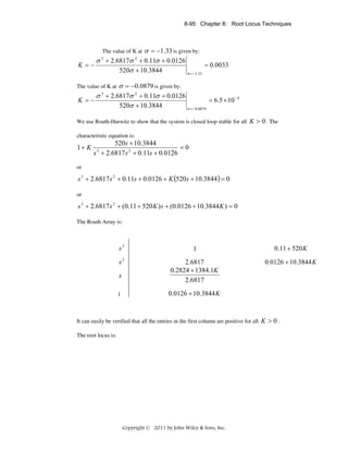 8-95 Chapter 8: Root Locus Techniques

σ = −1.33 is given by:
σ + 2.6817σ + 0.11σ + 0.0126
K =−
= 0.0033
520σ + 10.3844
σ = −1.33
The value of K at

3

2

σ = −0.0879 is given by:
σ + 2.6817σ 2 + 0.11σ + 0.0126
K =−
= 6.5 × 10 − 4
520σ + 10.3844
σ = −0.0879

The value of K at
3

We use Routh-Hurwitz to show that the system is closed loop stable for all K > 0 . The
characteristic equation is:

1+ K

520s + 10.3844
=0
s + 2.6817 s 2 + 0.11s + 0.0126
3

or

s 3 + 2.6817 s 2 + 0.11s + 0.0126 + K (520 s + 10.3844 ) = 0
or

s 3 + 2.6817 s 2 + (0.11 + 520 K ) s + (0.0126 + 10.3844 K ) = 0
The Routh Array is:

s3

1

0.11 + 520 K

s2

2.6817
0.2824 + 1384.1K
2.6817

0.0126 + 10.3844 K

s
1

0.0126 + 10.3844 K

It can easily be verified that all the entries in the first column are positive for all K > 0 .
The root locus is:

Copyright © 2011 by John Wiley & Sons, Inc.

 