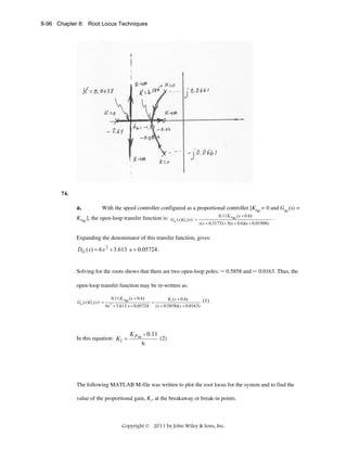 8-96 Chapter 8: Root Locus Techniques

74.

a.

With the speed controller configured as a proportional controller [KISC= 0 and GSC(s) =

KPSC], the open-loop transfer function is: Gsc (s)Gv ( s) =

0.11 K Psc ( s + 0.6)

s ( s + 0.5173) + 5(s + 0.6)(s + 0.01908)

.

Expanding the denominator of this transfer function, gives:

DG ( s ) = 6 s 2 + 3.613 s + 0.05724 .
Solving for the roots shows that there are two open-loop poles: – 0.5858 and – 0.0163. Thus, the
open-loop transfer function may be re-written as:
Gsc ( s )Gv ( s) =

0.11 K Psc ( s + 0.6)
K1 ( s + 0.6)
=
6s 2 + 3.613 s + 0.05724 ( s + 0.5858)( s + 0.0163)

In this equation: K1 =

K P sc × 0.11
6

(1)

(2)

The following MATLAB M-file was written to plot the root locus for the system and to find the
value of the proportional gain, K1, at the breakaway or break-in points.

Copyright © 2011 by John Wiley & Sons, Inc.

 