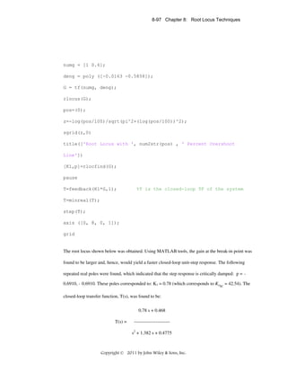 8-97 Chapter 8: Root Locus Techniques

numg = [1 0.6];
deng = poly ([-0.0163 -0.5858]);
G = tf(numg, deng);
rlocus(G);
pos=(0);
z=-log(pos/100)/sqrt(pi^2+(log(pos/100))^2);
sgrid(z,0)
title(['Root Locus with ', num2str(pos) , ' Percent Overshoot
Line'])
[K1,p]=rlocfind(G);
pause
T=feedback(K1*G,1);

%T is the closed-loop TF of the system

T=minreal(T);
step(T);
axis ([0, 8, 0, 1]);
grid

The root locus shown below was obtained. Using MATLAB tools, the gain at the break-in point was
found to be larger and, hence, would yield a faster closed-loop unit-step response. The following
repeated real poles were found, which indicated that the step response is critically damped: p = 0.6910, - 0.6910. These poles corresponded to: K1 = 0.78 (which corresponds to KPSC = 42.54). The
closed-loop transfer function, T(s), was found to be:
0.78 s + 0.468
T(s) =

----------------------s2 + 1.382 s + 0.4775

Copyright © 2011 by John Wiley & Sons, Inc.

 