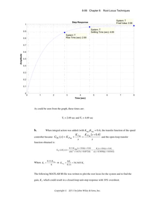 8-99 Chapter 8: Root Locus Techniques

System: T
Final Value: 0.98

Step Response
1
System: T
Settling Time (sec): 4.69

0.9
System: T
Rise Time (sec): 2.69

0.8
0.7

Amplitude

0.6
0.5
0.4
0.3
0.2
0.1
0

0

1

2

3

4
Time (sec)

5

6

7

8

As could be seen from the graph, these times are:

Tr = 2.69 sec and Ts = 4.69 sec

b.

When integral action was added (with KISC/KPSC = 0.4), the transfer function of the speed

controller became: GSC ( s ) = K P sc +

K I sc
s

=

K P sc (s + 0.4 )
s

and the open-loop transfer

function obtained is:
GSC ( s)Gv ( s) =

Where K1 =

0.11 K Psc ( s + 0.6)( s + 0.4)
K1 ( s + 0.6) ( s + 0.4)
=
s(6s 2 + 3.613s + 0.05724) s( s + 0.5858)( s + 0.0163)

0.11 K P sc
6K
or K P sc = 1 = 54.5455 K1
0.11
6

The following MATLAB M-file was written to plot the root locus for the system and to find the
gain, K1, which could result in a closed-loop unit-step response with 10% overshoot.

Copyright © 2011 by John Wiley & Sons, Inc.

 