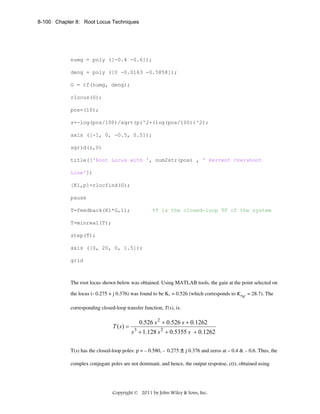 8-100 Chapter 8: Root Locus Techniques

numg = poly ([-0.4 -0.6]);
deng = poly ([0 -0.0163 -0.5858]);
G = tf(numg, deng);
rlocus(G);
pos=(10);
z=-log(pos/100)/sqrt(pi^2+(log(pos/100))^2);
axis ([-1, 0, -0.5, 0.5]);
sgrid(z,0)
title(['Root Locus with ', num2str(pos) , ' Percent Overshoot
Line'])
[K1,p]=rlocfind(G);
pause
T=feedback(K1*G,1);

%T is the closed-loop TF of the system

T=minreal(T);
step(T);
axis ([0, 20, 0, 1.5]);
grid

The root locus shown below was obtained. Using MATLAB tools, the gain at the point selected on
the locus (- 0.275 + j 0.376) was found to be K1 = 0.526 (which corresponds to KPSC = 28.7). The
corresponding closed-loop transfer function, T(s), is:

T ( s) =

0.526 s 2 + 0.526 s + 0.1262
s 3 + 1.128 s 2 + 0.5355 s + 0.1262

T(s) has the closed-loop poles: p = – 0.580, – 0.275 ± j 0.376 and zeros at – 0.4 & – 0.6. Thus, the
complex conjugate poles are not dominant, and hence, the output response, c(t), obtained using

Copyright © 2011 by John Wiley & Sons, Inc.

 
