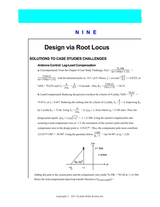 N I N E

Design via Root Locus
SOLUTIONS TO CASE STUDIES CHALLENGES
Antenna Control: Lag-Lead Compensation
76.39K
a. Uncompensated: From the Chapter 8 Case Study Challenge, G(s) = s(s+150)(s+1.32) =
7194.23
-1 6.9
s(s+150)(s+1.32) with the dominant poles at - 0.5 ± j6.9. Hence, ζ = cos (tan 0.5 ) = 0.0723, or
%OS = 79.63% and Ts =

4
4
7194.23
= 0.5 = 8 seconds. Also, Kv = 150 x 1.32 = 36.33.
ζωn

b. Lead-Compensated: Reducing the percent overshoot by a factor of 4 yields, %OS =

79.63
=
4

8
19.91%, or ζ = 0.457. Reducing the settling time by a factor of 2 yields, Ts = 2 = 4. Improving Kv
by 2 yields Kv = 72.66. Using Ts =

4
= 4, ζωn = 1, from which ωn = 2.188 rad/s. Thus, the
ζωn

design point equals -ζωn + j ωn 1-ζ2 = -1 + j1.946. Using the system's original poles and
assuming a lead compensator zero at -1.5, the summation of the system's poles and the lead
compensator zero to the design point is -123.017o . Thus, the compensator pole must contribute
1.946
123.017o-180o = -56.98o. Using the geometry below, p - 1 = tan 56.98o, or pc = 2.26.
c

Adding this pole to the system poles and the compensator zero yields 76.39K = 741.88 at -1+j1.946.
Hence the lead-compensated open-loop transfer function is GLead-comp(s) =

Copyright © 2011 by John Wiley & Sons, Inc.

 