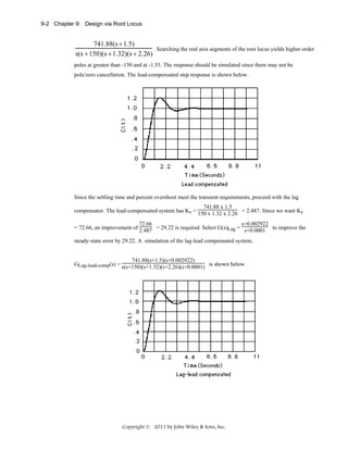 9-2 Chapter 9: Design via Root Locus

741.88(s + 1.5)
. Searching the real axis segments of the root locus yields higher-order
s(s + 150)(s + 1.32)(s + 2.26)
poles at greater than -150 and at -1.55. The response should be simulated since there may not be
pole/zero cancellation. The lead-compensated step response is shown below.

Since the settling time and percent overshoot meet the transient requirements, proceed with the lag
741.88 x 1.5
compensator. The lead-compensated system has Kv = 150 x 1.32 x 2.26 = 2.487. Since we want Kv
72.66
s+0.002922
= 72.66, an improvement of 2.487 = 29.22 is required. Select G(s)Lag = s+0.0001 to improve the
steady-state error by 29.22. A simulation of the lag-lead compensated system,

741.88(s+1.5)(s+0.002922)
GLag-lead-comp(s) = s(s+150)(s+1.32)(s+2.26)(s+0.0001) is shown below.

Copyright © 2011 by John Wiley & Sons, Inc.

 