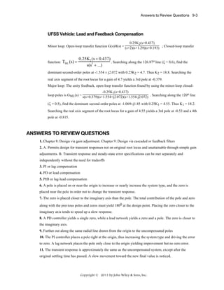 Answers to Review Questions 9-3

UFSS Vehicle: Lead and Feedback Compensation
0.25K2(s+0.437)
Minor loop: Open-loop transfer function G(s)H(s) = (s+2)(s+1.29)(s+0.193) ; Closed-loop transfer

function:

TML (s) =

0.25K2 (s + 0.437)
. Searching along the 126.87o line (ζ = 0.6), find the
3
s(s + ...)

dominant second-order poles at -1.554 ± j2.072 with 0.25K2 = 4.7. Thus K2 = 18.8. Searching the
real axis segment of the root locus for a gain of 4.7 yields a 3rd pole at -0.379.
Major loop: The unity feedback, open-loop transfer function found by using the minor-loop closed-0.25K1(s+0.437)
loop poles is GML(s) = s(s+0.379)(s+1.554+j2.072)(s+1.554-j2.072) . Searching along the 120o line
(ζ = 0.5), find the dominant second-order poles at -1.069±j1.85 with 0.25K1 = 4.55. Thus K1 = 18.2.
Searching the real axis segment of the root locus for a gain of 4.55 yields a 3rd pole at -0.53 and a 4th
pole at -0.815.

ANSWERS TO REVIEW QUESTIONS
1. Chapter 8: Design via gain adjustment. Chapter 9: Design via cascaded or feedback filters
2. A. Permits design for transient responses not on original root locus and unattainable through simple gain
adjustments. B. Transient response and steady-state error specifications can be met separately and
independently without the need for tradeoffs
3. PI or lag compensation
4. PD or lead compensation
5. PID or lag-lead compensation
6. A pole is placed on or near the origin to increase or nearly increase the system type, and the zero is
placed near the pole in order not to change the transient response.
7. The zero is placed closer to the imaginary axis than the pole. The total contribution of the pole and zero
along with the previous poles and zeros must yield 1800 at the design point. Placing the zero closer to the
imaginary axis tends to speed up a slow response.
8. A PD controller yields a single zero, while a lead network yields a zero and a pole. The zero is closer to
the imaginary axis.
9. Further out along the same radial line drawn from the origin to the uncompensated poles
10. The PI controller places a pole right at the origin, thus increasing the system type and driving the error
to zero. A lag network places the pole only close to the origin yielding improvement but no zero error.
11. The transient response is approximately the same as the uncompensated system, except after the
original settling time has passed. A slow movement toward the new final value is noticed.

Copyright © 2011 by John Wiley & Sons, Inc.

 