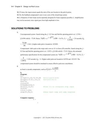 9-4 Chapter 9: Design via Root Locus

12. 25 times; the improvement equals the ratio of the zero location to the pole location.
13. No; the feedback compensator's zero is not a zero of the closed-loop system.
14. A. Response of inner loops can be separately designed; B. Faster responses possible; C. Amplification
may not be necessary since signal goes from high amplitude to low.

SOLUTIONS TO PROBLEMS
1.

Uncompensated system: Search along the ζ = 0.5 line and find the operating point is at -1.5356 ±
j2.6598 with K = 73.09. Hence, %OS = e

=

− ζπ / 1− ζ

2

x100 = 16.3%; Ts =

4
= 2.6 seconds; Kp
1.5356

73.09
=2.44. A higher-order pole is located at -10.9285.
30

Compensated: Add a pole at the origin and a zero at -0.1 to form a PI controller. Search along the ζ =
0.5 line and find the operating point is at -1.5072 ± j2.6106 with K = 72.23. Hence, the estimated
performance specifications for the compensated system are: %OS = e

− ζπ / 1− ζ

2

x100 = 16.3%; Ts =

4
= 2.65 seconds; Kp = ∞. Higher-order poles are located at -0.0728 and -10.9125. The
1.5072
compensated system should be simulated to ensure effective pole/zero cancellation.
2.
a. Insert a cascade compensator, such as
b.
Program:
K=1
G1=zpk([],[0,-3,-6],K)
Gc=zpk([-0.01],[0],1)
G=G1*Gc
rlocus(G)
T=feedback(G,1)
T1=tf(1,[1,0])
T2=T*T1
t=0:0.1:200;
step(T1,T2,t)

Gc (s) =

s + 0.01
.
s

%G1=1/s(s+3)(s+6)
%Gc=(s+0.01)/s

%Form 1/s to integrate step input

%Show input ramp and ramp response

Computer response:
K =
1

Copyright © 2011 by John Wiley & Sons, Inc.

 