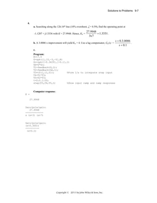 Solutions to Problems 9-7

4.
a. Searching along the 126.16o line (10% overshoot, ζ = 0.59), find the operating point at
-1.1207 + j1.5336 with K = 27.9948. Hence, Kv =

27.9948
= 1.3331 .
3x7

b. A 3.0006 x improvement will yield Kv = 4. Use a lag compensator, Gc(s) =
c.
Program:
K=17.5
G=zpk([],[0,-3,-5],K)
Gc=zpk([-0.3429],[-0.1],1)
Ge=G*Gc;
T1=feedback(G,1);
T2=feedback(Ge,1);
T3=tf(1,[1,0]);
%Form 1/s to integrate step input
T4=T1*T3;
T5=T2*T3;
t=0:0.1:20;
step(T3,T4,T5,t)
%Show input ramp and ramp responses

Computer response:
K =
27.9948

Zero/pole/gain:
27.9948
------------s (s+3) (s+7)

Zero/pole/gain:
(s+0.3001)
---------(s+0.1)

Copyright © 2011 by John Wiley & Sons, Inc.

s + 0.3.0006
.
s + 0.1

 