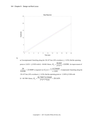 9-8 Chapter 9: Design via Root Locus

Step Response
25

20

Amplitude

15

10

5

0

0

2

4

6

8

10

12

14

16

18

20

Time (sec)

5.
a. Uncompensated: Searching along the 126.16o line (10% overshoot, ζ = 0.59), find the operating
point at -2.6255 + j3.5929 with K = 88.069. Hence, K p =

88.069
= 0.8388 . An improvement of
3*5* 7

20
s + 0.238449
. Compensated: Searching along the
= 23.8449 is required. Let Gc ( s ) =
0.8388
s + 0.01
126.16o line (10% overshoot, ζ = 0.59), find the operating point at - 2.5859+j3.5388 with
K = 88.7909. Hence, K p =

88.7909 * 0.238449
= 20.1639 .
3* 5* 7 * 0.01

Copyright © 2011 by John Wiley & Sons, Inc.

 
