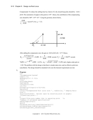 9-10 Chapter 9: Design via Root Locus

Compensated: To reduce the settling time by a factor of 2, the closed-loop poles should be – 4.64 ±
j4.64. The summation of angles to this point is 119o . Hence, the contribution of the compensating
zero should be 180o -119o =61o . Using the geometry shown below,

4.64
= tan (61o). Or, zc = 7.21.
zc − 4.64

After adding the compensator zero, the gain at -4.64+j4.64 is K = 4.77. Hence,

Kp =

4.77 x 6 x 7.21
4
π
= 6.88 . Ts =
= 0.86 second; Tp =
= 0.677 second;
2 x3 x5
4.64
4.64

%OS = e −ζπ /

1− ζ

2

x100 = 4.33%; ωn =

4.642 + 4.64 2 = 6.56 rad/s; higher-order pole at

-5.49. The problem with the design is that there is steady-state error, and no effective pole/zero
cancellation. The design should be simulated to be sure the transient requirements are met.
7.
Program:
clf
'Uncompensated System'
numg=[1 6];
deng=poly([-2 -3 -5]);
'G(s)'
G=tf(numg,deng);
Gzpk=zpk(G)
rlocus(G,0:1:100)
z=0.707;
pos=exp(-pi*z/sqrt(1-z^2))*100;
sgrid(z,0)
title(['Uncompensated Root Locus with ' , num2str(z), ' Damping Ratio
Line'])
[K,p]=rlocfind(G); %Allows input by selecting point on graphic
'Closed-loop poles = '
p
i=input('Give pole number that is operating point
');
'Summary of estimated specifications'
operatingpoint=p(i)
gain=K
estimated_settling_time=4/abs(real(p(i)))
estimated_peak_time=pi/abs(imag(p(i)))
estimated_percent_overshoot=pos

Copyright © 2011 by John Wiley & Sons, Inc.

 