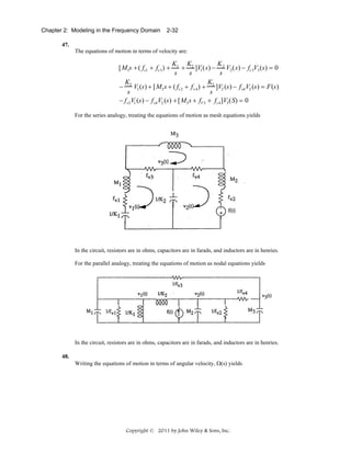 Chapter 2: Modeling in the Frequency Domain

2-32

47.
The equations of motion in terms of velocity are:

K1 K2
K
+ ]V1 (s) − 2 V2 (s) − fv 3V3 (s) = 0
s
s
s
K
K
− 2 V1 (s) + [M2 s + ( fv 2 + f v 4 ) + 2 ]V2 (s) − f v4 V3 (s) = F(s)
s
s
− f v3 V1 (s) − f v4 V2 (s) + [M3 s + fV 3 + fv 4 ]V3 (S) = 0

[M1s + ( fv1 + fv 3 ) +

For the series analogy, treating the equations of motion as mesh equations yields

In the circuit, resistors are in ohms, capacitors are in farads, and inductors are in henries.
For the parallel analogy, treating the equations of motion as nodal equations yields

In the circuit, resistors are in ohms, capacitors are in farads, and inductors are in henries.
48.
Writing the equations of motion in terms of angular velocity, Ω(s) yields

Copyright © 2011 by John Wiley & Sons, Inc.

 